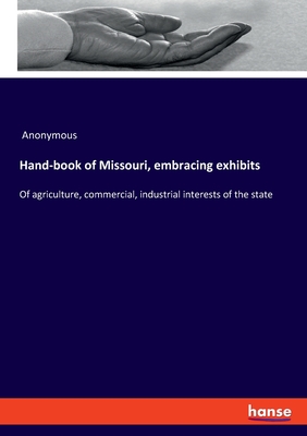 Hand-book of Missouri, embracing exhibits:Of agriculture, commercial, industrial interests of the state