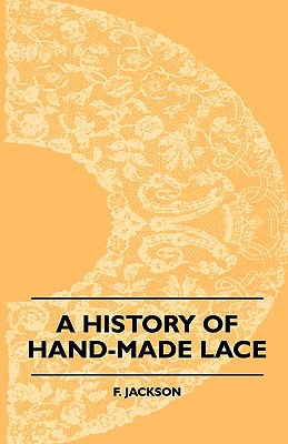 A History Of Hand-Made Lace - Dealing With The Origin Of Lace, The Growth Of The Great Lace Centres, The Mode Manufacture, The Methods Of Distinguishi