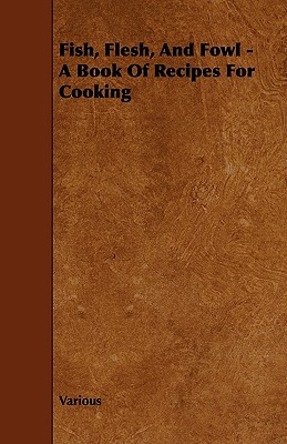Fish, Flesh, and Fowl - A Book of Recipes for Cooking