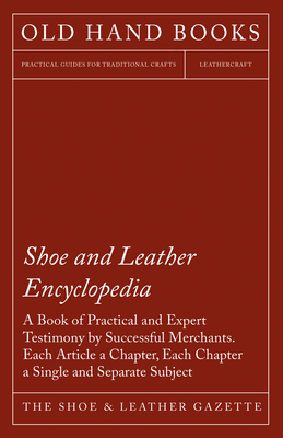 Shoe and Leather Encyclopedia - A Book of Practical and Expert Testimony by Successful Merchants. Each Article a Chapter, Each Chapter a Single and Se