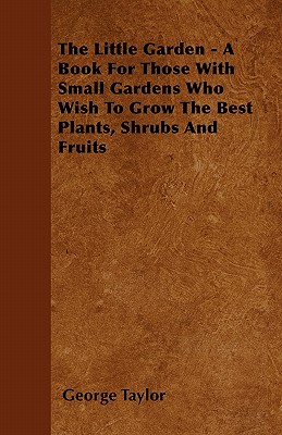 The Little Garden - A Book For Those With Small Gardens Who Wish To Grow The Best Plants, Shrubs And Fruits