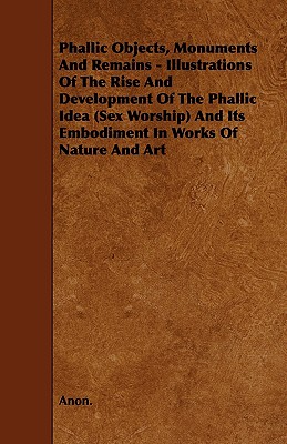 Phallic Objects, Monuments and Remains - Illustrations of the Rise and Development of the Phallic Idea (Sex Worship) and Its Embodiment in Works of Na