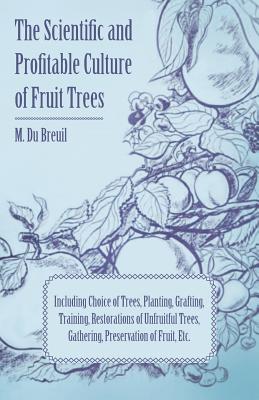 The Scientific and Profitable Culture of Fruit Trees; Including Choice of Trees, Planting, Grafting, Training, Restorations of Unfruitful Trees, Gathe