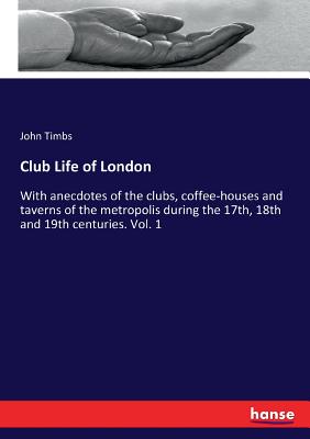 Club Life of London :With anecdotes of the clubs, coffee-houses and taverns of the metropolis during the 17th, 18th and 19th centuries. Vol. 1