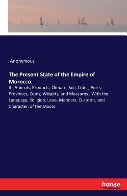 The Present State of the Empire of Morocco. :Its Animals, Products, Climate, Soil, Cities, Ports, Provinces, Coins, Weights, and Measures . With the L