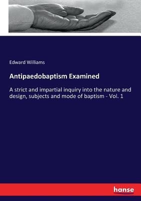 Antipaedobaptism Examined:A strict and impartial inquiry into the nature and design, subjects and mode of baptism - Vol. 1