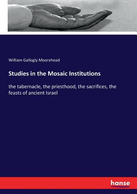 Studies in the Mosaic Institutions:the tabernacle, the priesthood, the sacrifices, the feasts of ancient Israel