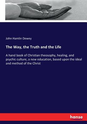 The Way, the Truth and the Life :A hand book of Christian theosophy, healing, and psychic culture, a new education, based upon the ideal and method of