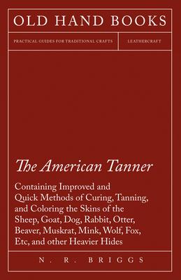 The American Tanner - Containing Improved and Quick Methods of Curing, Tanning, and Coloring the Skins of the Sheep, Goat, Dog, Rabbit, Otter, Beaver,