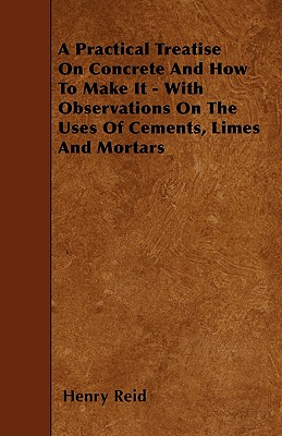 A Practical Treatise On Concrete And How To Make It - With Observations On The Uses Of Cements, Limes And Mortars
