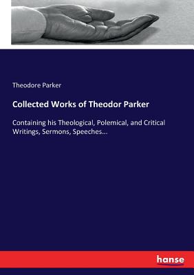 Collected Works of Theodor Parker:Containing his Theological, Polemical, and Critical Writings, Sermons, Speeches...