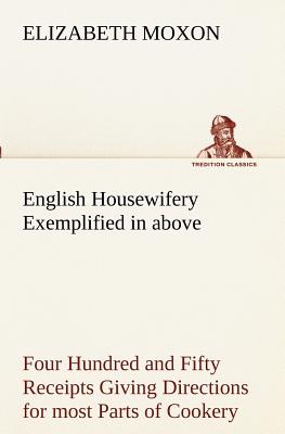 English Housewifery Exemplified in above Four Hundred and Fifty Receipts Giving Directions for most Parts of Cookery