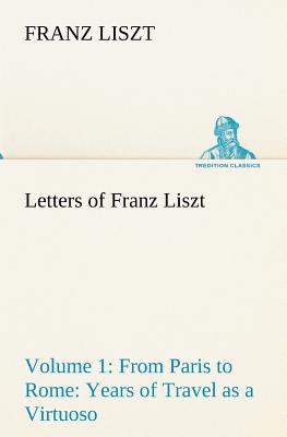 Letters of Franz Liszt -- Volume 1 from Paris to Rome: Years of Travel as a Virtuoso