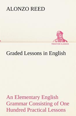 Graded Lessons in English An Elementary English Grammar Consisting of One Hundred Practical Lessons, Carefully Graded and Adapted to the Class-Room