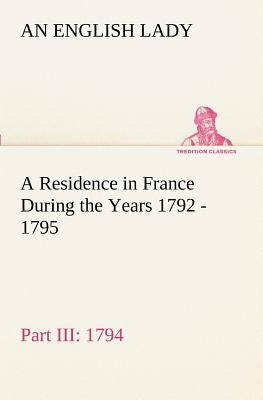 A Residence in France During the Years 1792, 1793, 1794 and 1795, Part III., 1794 Described in a Series of Letters from an English Lady: with General