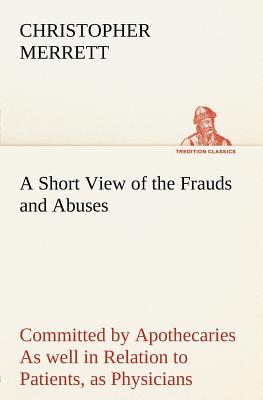 A Short View of the Frauds and Abuses Committed by Apothecaries As well in Relation to Patients, as Physicians: And Of the only Remedy thereof by Phys