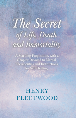 The Secret of Life, Death and Immortality - A Startling Proposition, with a Chapter Devoted to Mental Therapeutics and Instructions for Self Healing: