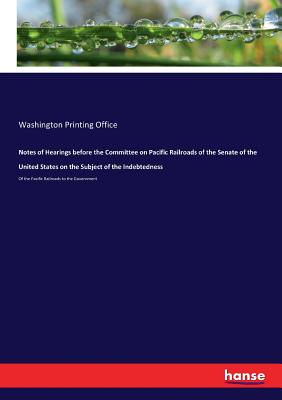 Notes of Hearings before the Committee on Pacific Railroads of the Senate of the United States on the Subject of the Indebtedness :Of the Pacific Rail