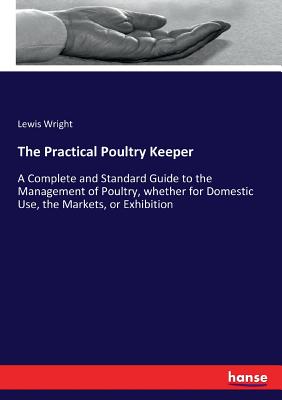 The Practical Poultry Keeper:A Complete and Standard Guide to the Management of Poultry, whether for Domestic Use, the Markets, or Exhibition