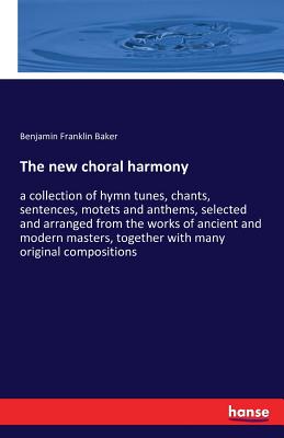 The new choral harmony:a collection of hymn tunes, chants, sentences, motets and anthems, selected and arranged from the works of ancient and modern m