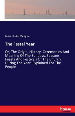 The Festal Year:Or, The Origin, History, Ceremonies And Meaning Of The Sundays, Seasons, Feasts And Festivals Of The Church During The Year, Explained