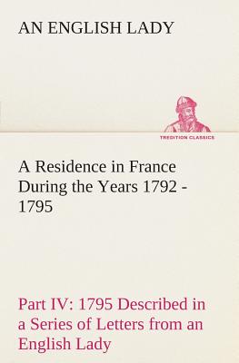A Residence in France During the Years 1792, 1793, 1794 and 1795, Part IV., 1795 Described in a Series of Letters from an English Lady: with General a