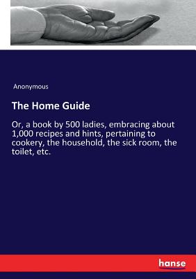The Home Guide:Or, a book by 500 ladies, embracing about 1,000 recipes and hints, pertaining to cookery, the household, the sick room, the toilet, etc