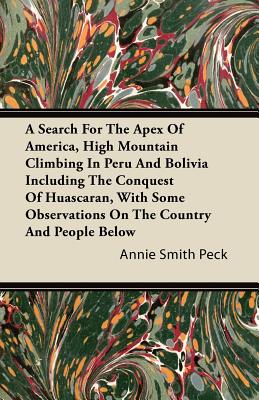 A Search For The Apex Of America, High Mountain Climbing In Peru And Bolivia Including The Conquest Of Huascaran, With Some Observations On The Countr