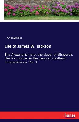 Life of James W. Jackson :The Alexandria hero, the slayer of Ellsworth, the first martyr in the cause of southern independence. Vol. 1