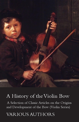 A History of the Violin Bow - A Selection of Classic Articles on the Origins and Development of the Bow (Violin Series)