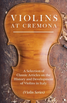 Violins at Cremona - A Selection of Classic Articles on the History and Development of Violins in Italy (Violin Series)