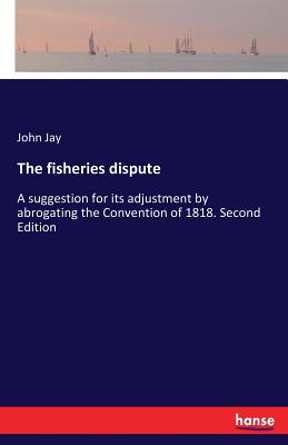 The fisheries dispute:A suggestion for its adjustment by abrogating the Convention of 1818. Second Edition