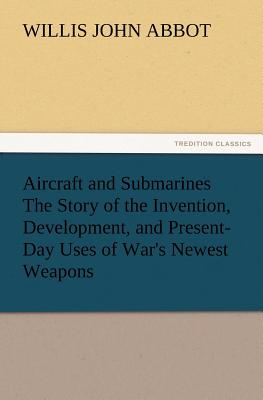 Aircraft and Submarines The Story of the Invention, Development, and Present-Day Uses of War