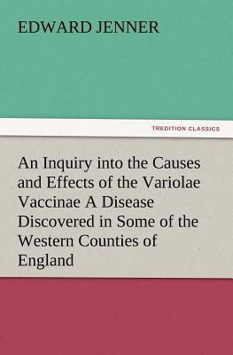 An Inquiry into the Causes and Effects of the Variolae Vaccinae A Disease Discovered in Some of the Western Counties of England, Particularly Gloucest