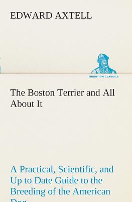 The Boston Terrier and All About It A Practical, Scientific, and Up to Date Guide to the Breeding of the American Dog