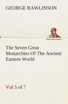 The Seven Great Monarchies Of The Ancient Eastern World, Vol 5. (of 7): Persia The History, Geography, And Antiquities Of Chaldaea, Assyria, Babylon,