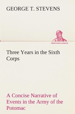 Three Years in the Sixth Corps A Concise Narrative of Events in the Army of the Potomac, from 1861 to the Close of the Rebellion, April, 1865