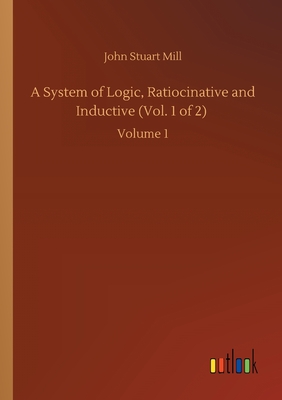 A System of Logic, Ratiocinative and Inductive (Vol. 1 of 2) :Volume 1
