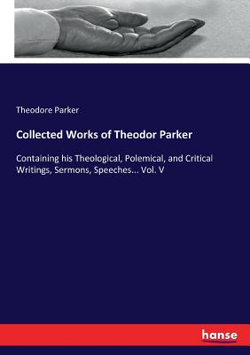 Collected Works of Theodor Parker:Containing his Theological, Polemical, and Critical Writings, Sermons, Speeches... Vol. V