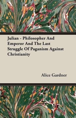 Julian - Philosopher and Emperor and the Last Struggle of Paganism Against Christianity