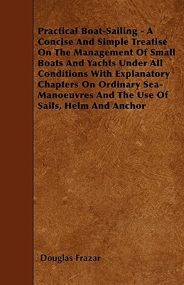Practical Boat-Sailing - A Concise And Simple Treatise On The Management Of Small Boats And Yachts Under All Conditions With Explanatory Chapters On O