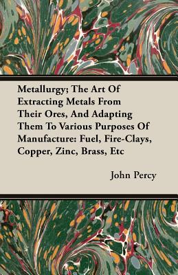 Metallurgy; The Art Of Extracting Metals From Their Ores, And Adapting Them To Various Purposes Of Manufacture: Fuel, Fire-Clays, Copper, Zinc, Brass,