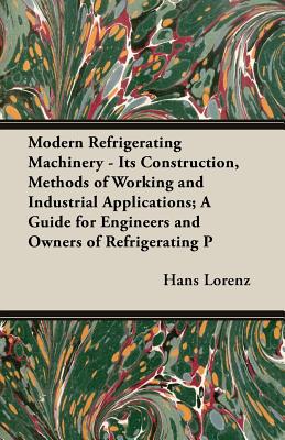 Modern Refrigerating Machinery - Its Construction, Methods of Working and Industrial Applications; A Guide for Engineers and Owners of Refrigerating P