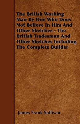 The British Working Man By One Who Does Not Believe In Him And Other Sketches - The British Tradesman And Other Sketches Including The Complete Builde
