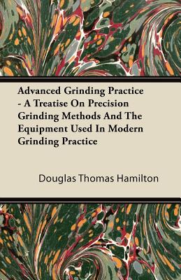 Advanced Grinding Practice - A Treatise On Precision Grinding Methods And The Equipment Used In Modern Grinding Practice