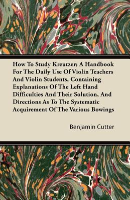How to Study Kreutzer; A Handbook for the Daily Use of Violin Teachers and Violin Students, Containing Explanations of the Left Hand Difficulties and