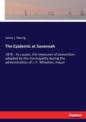 The Epidemic at Savannah:1876 - its causes, the measures of prevention adopted by the municipality during the administration of J. F. Wheaton, mayor