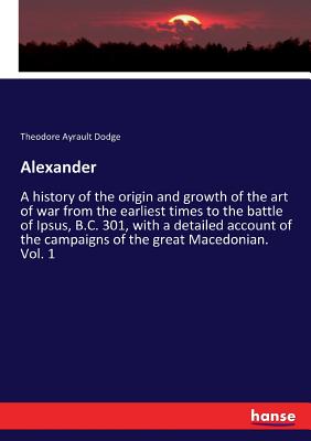 Alexander :A history of the origin and growth of the art of war from the earliest times to the battle of Ipsus, B.C. 301, with a detailed account of t