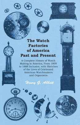 The Watch Factories of America Past and Present -: A Complete History of Watch Making in America, From 1809 to 1888 Inclusive, with Sketches of the Li