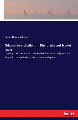 Original Investigations in Diphtheria and Scarlet Fever:showing their kinship and cause to be the Mucor malignans - a fungus in the exudations, blood,